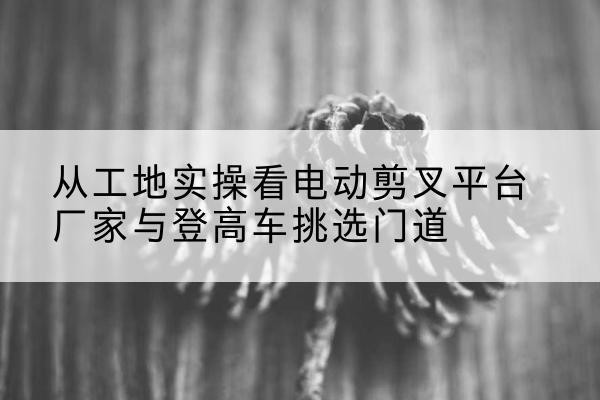 信宜电动剪叉升降平台厂家-从工地实操看电动剪叉平台厂家与登高车挑选门道