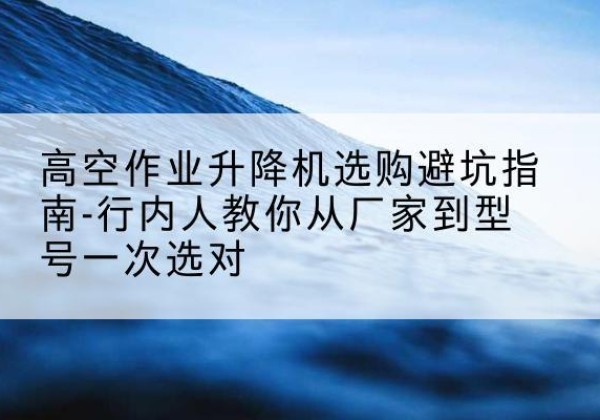 信宜升降平台厂家-高空作业升降机选购避坑指南-行内人教你从厂家到型号一次选对