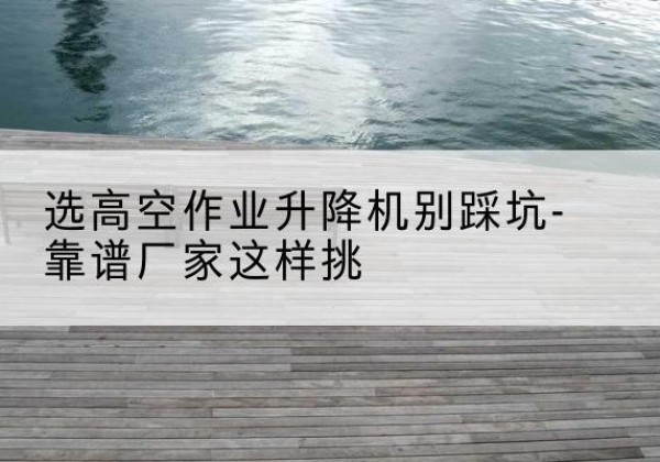 信宜剪叉式升降机厂家-选高空作业升降机别踩坑-靠谱厂家这样挑