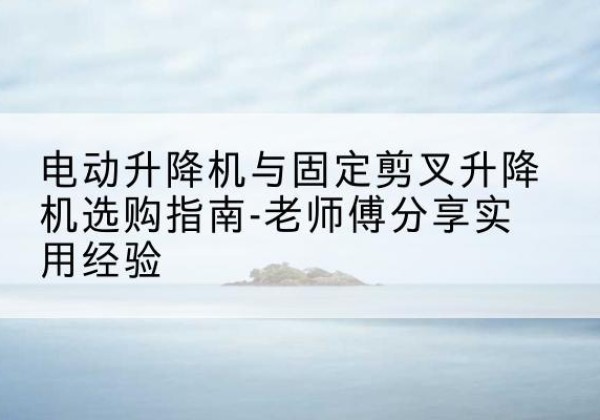 信宜电动升降机怎么选-电动升降机与固定剪叉升降机选购指南-老师傅分享实用经验