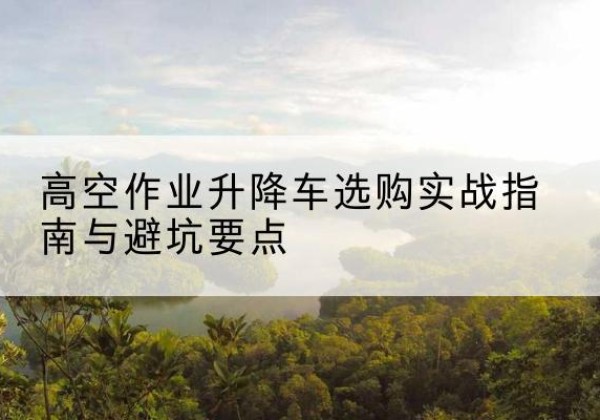 信宜升降车怎么选-高空作业升降车选购实战指南与避坑要点