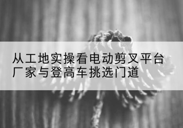 信宜电动剪叉升降平台厂家-从工地实操看电动剪叉平台厂家与登高车挑选门道
